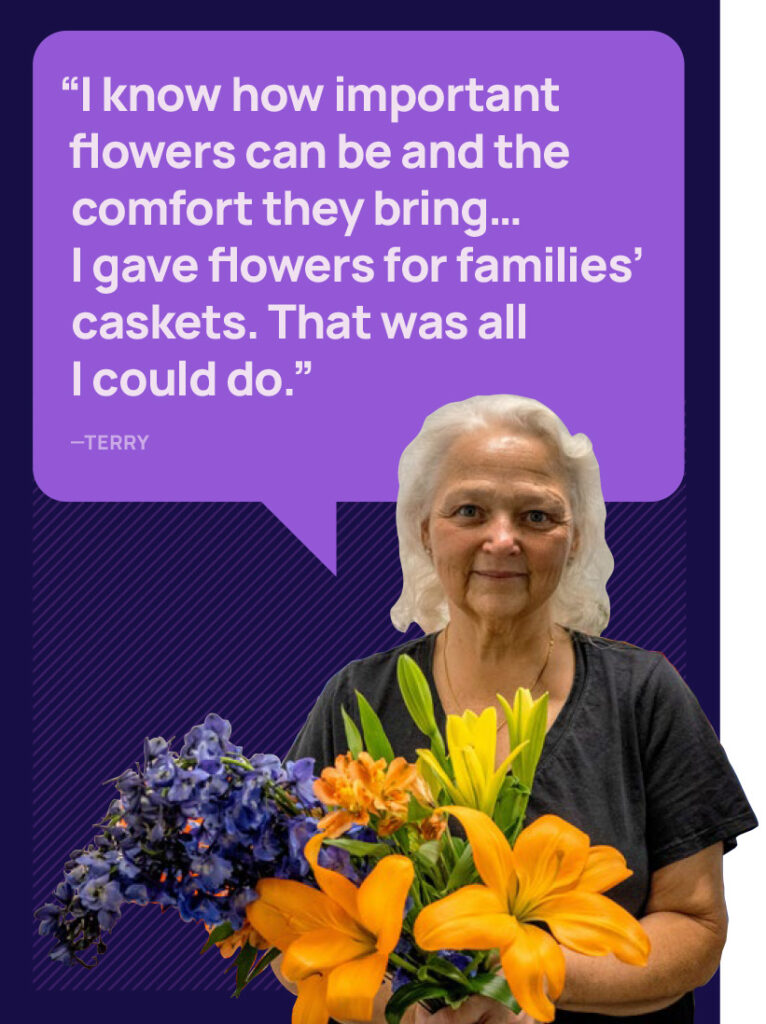 Image of a woman holding flowers and the quote "I know how important flowers can be and the comfort they bring... I gave flowers for families' caskets. That was all I could do." - Terry